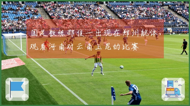 国足教练邵佳一出现在郑州航体，观看河南对云南玉昆的比赛