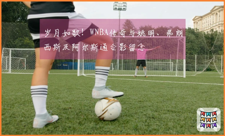 岁月如歌！WNBA传奇与姚明、弗朗西斯及阿尔斯通合影留念