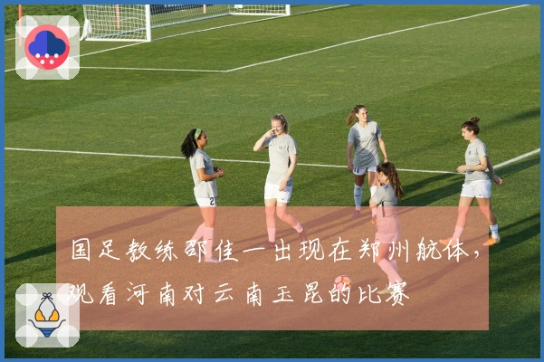 国足教练邵佳一出现在郑州航体，观看河南对云南玉昆的比赛