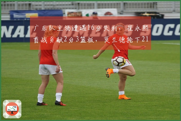 广东队主场遭遇16分失利，崔永熙首战贡献2分3篮板，莫兰德抢下21篮板