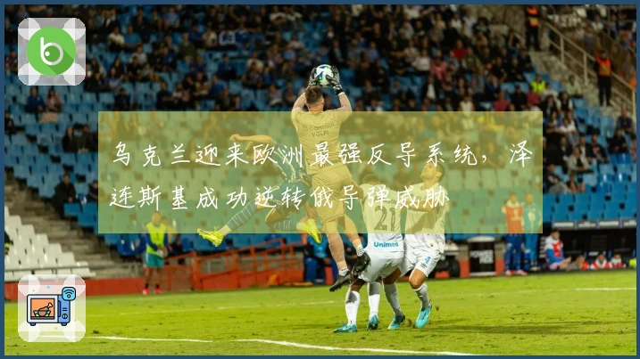 乌克兰迎来欧洲最强反导系统，泽连斯基成功逆转俄导弹威胁