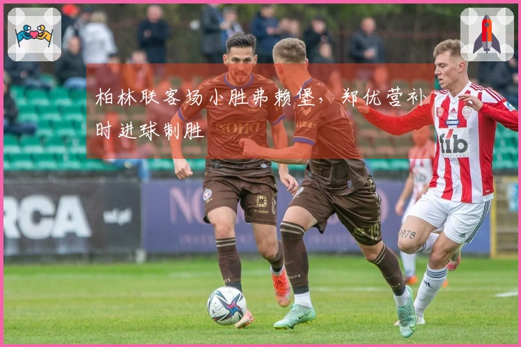 柏林联客场小胜弗赖堡，郑优营补时进球制胜